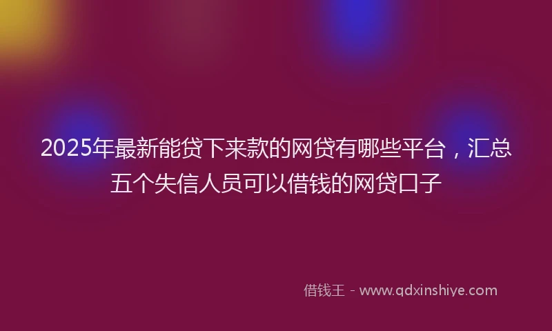 2025年最新能贷下来款的网贷有哪些平台，汇总五个失信人员可以借钱的网贷口子
