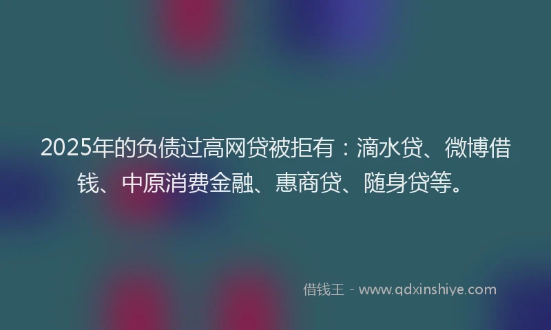 2025年的负债过高网贷被拒有：滴水贷、微博借钱、中原消费金融、惠商贷、随身贷等。