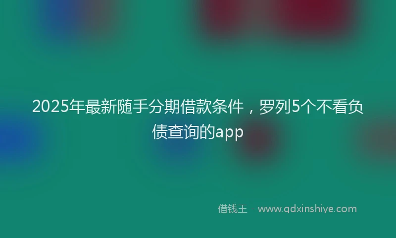 2025年最新随手分期借款条件，罗列5个不看负债查询的app
