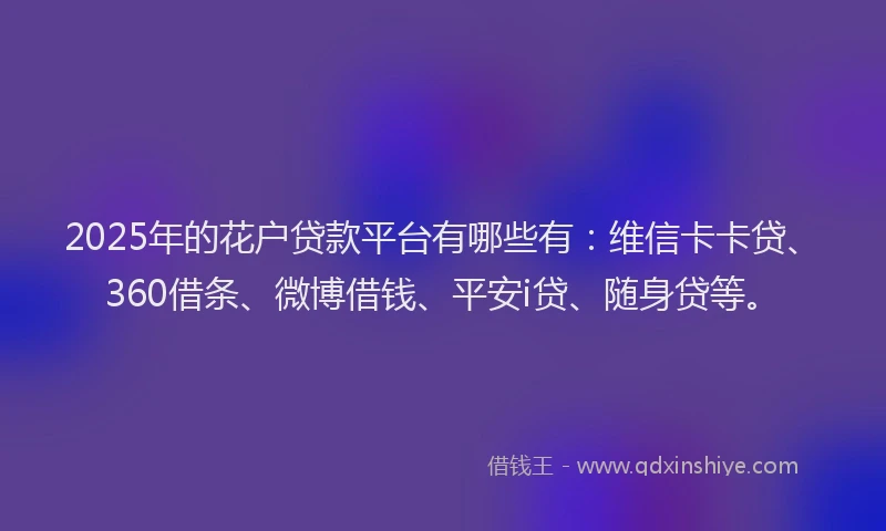 2025年的花户贷款平台有哪些有：维信卡卡贷、360借条、微博借钱、平安i贷、随身贷等。