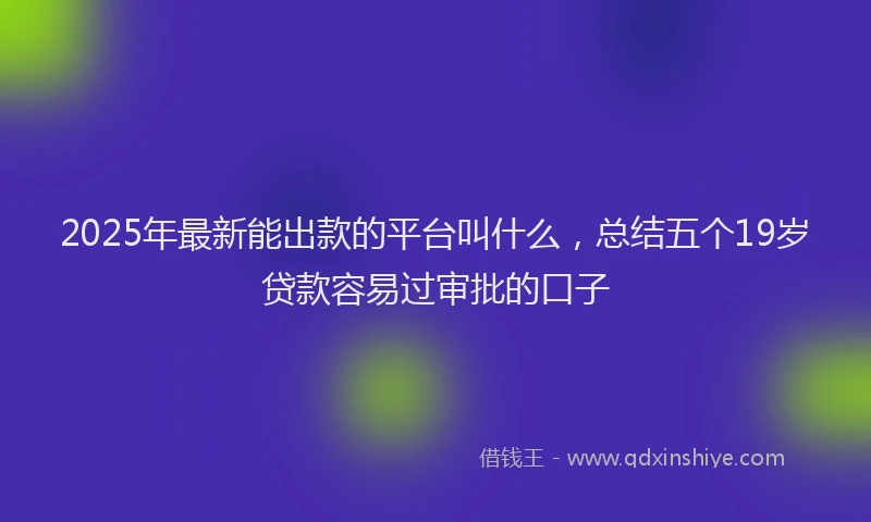 2025年最新能出款的平台叫什么，总结五个19岁贷款容易过审批的口子