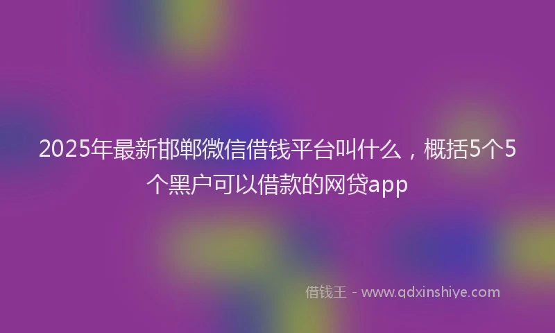 2025年最新邯郸微信借钱平台叫什么，概括5个5个黑户可以借款的网贷app