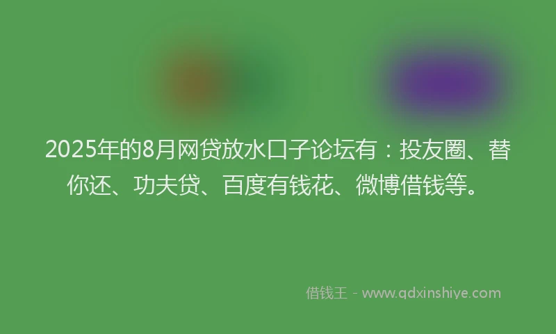2025年的8月网贷放水口子论坛有：投友圈、替你还、功夫贷、百度有钱花、微博借钱等。