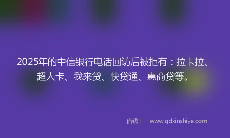 2025年的中信银行电话回访后被拒有：拉卡拉、超人卡、我来贷、快贷通、惠商贷等。