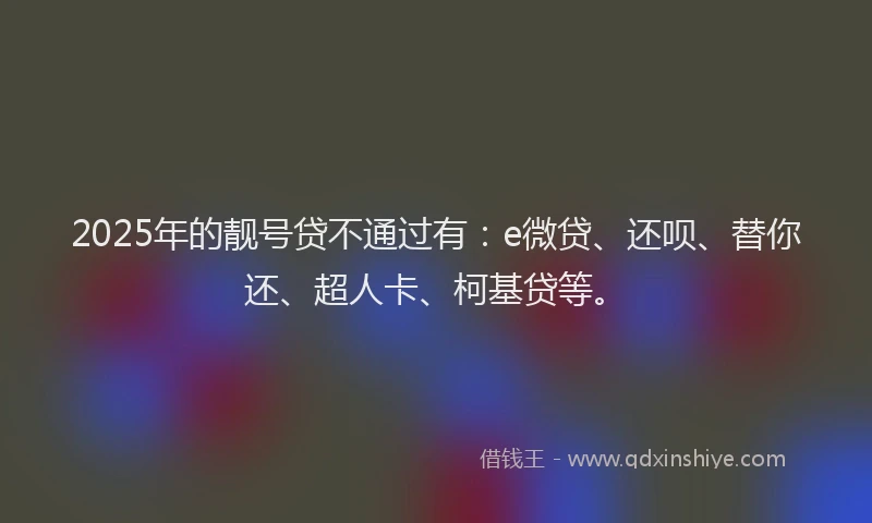 2025年的靓号贷不通过有：e微贷、还呗、替你还、超人卡、柯基贷等。