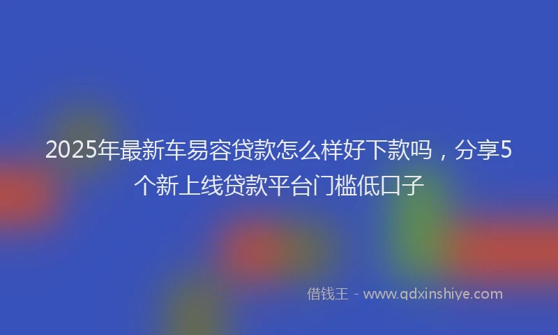 2025年最新车易容贷款怎么样好下款吗，分享5个新上线贷款平台门槛低口子