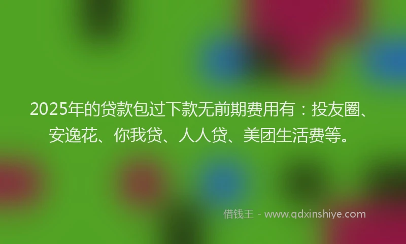 2025年的贷款包过下款无前期费用有：投友圈、安逸花、你我贷、人人贷、美团生活费等。