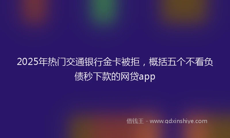 2025年热门交通银行金卡被拒，概括五个不看负债秒下款的网贷app
