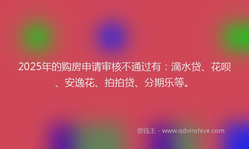 2025年的购房申请审核不通过有：滴水贷、花呗、安逸花、拍拍贷、分期乐等。