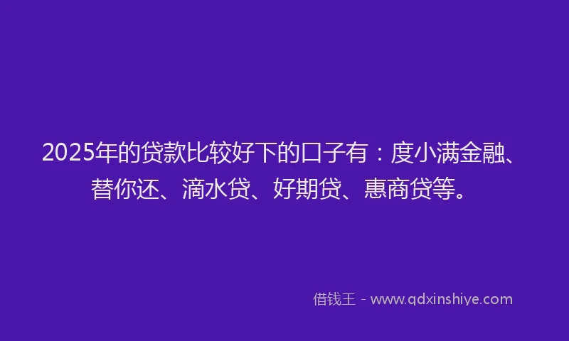 2025年的贷款比较好下的口子有：度小满金融、替你还、滴水贷、好期贷、惠商贷等。