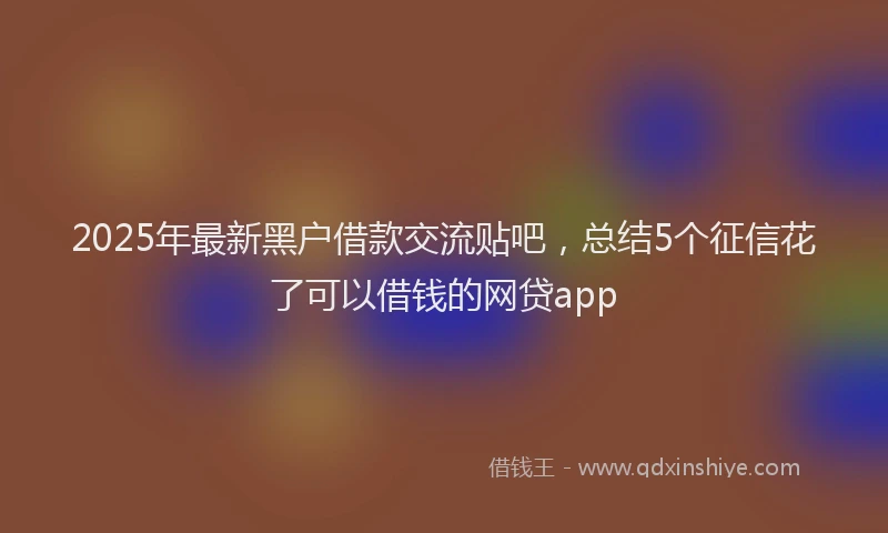2025年最新黑户借款交流贴吧，总结5个征信花了可以借钱的网贷app