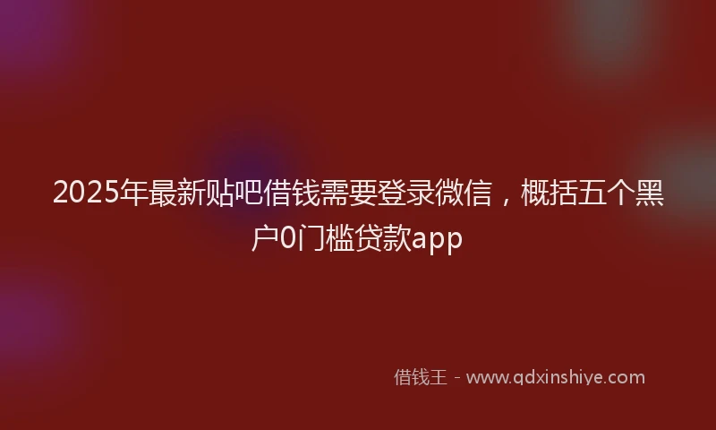 2025年最新贴吧借钱需要登录微信，概括五个黑户0门槛贷款app