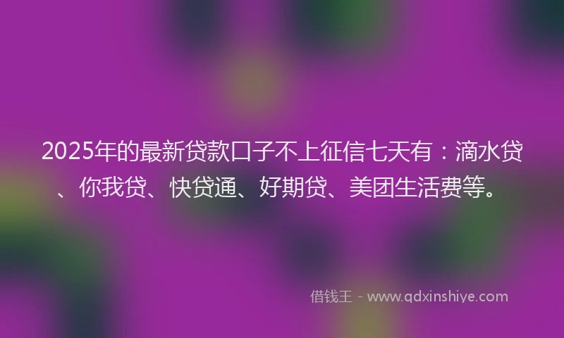 2025年的最新贷款口子不上征信七天有：滴水贷、你我贷、快贷通、好期贷、美团生活费等。