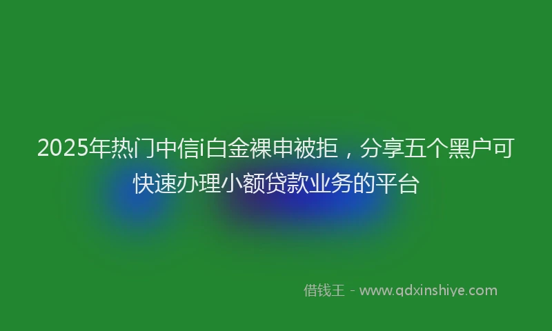 2025年热门中信i白金裸申被拒，分享五个黑户可快速办理小额贷款业务的平台