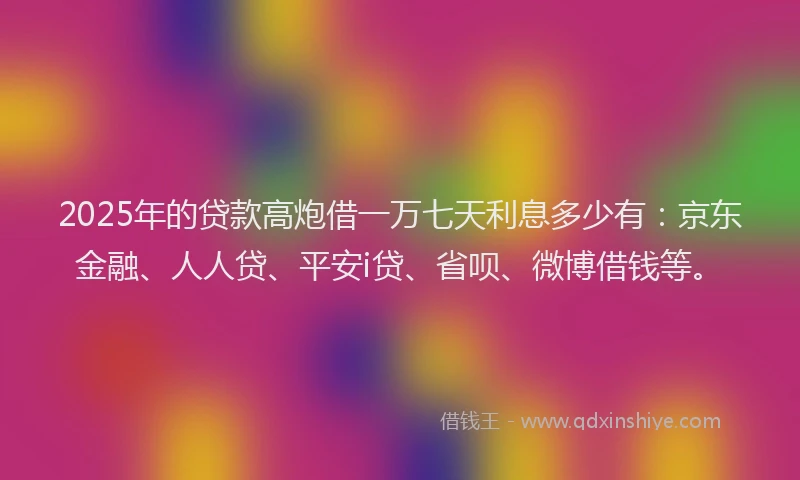 2025年的贷款高炮借一万七天利息多少有：京东金融、人人贷、平安i贷、省呗、微博借钱等。