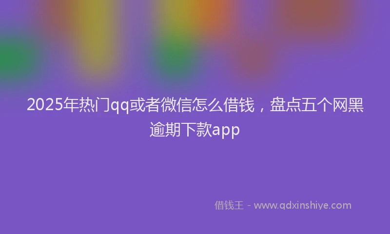 2025年热门qq或者微信怎么借钱，盘点五个网黑逾期下款app
