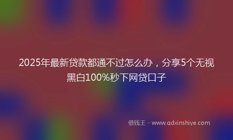 2025年最新贷款都通不过怎么办，分享5个无视黑白100%秒下网贷口子