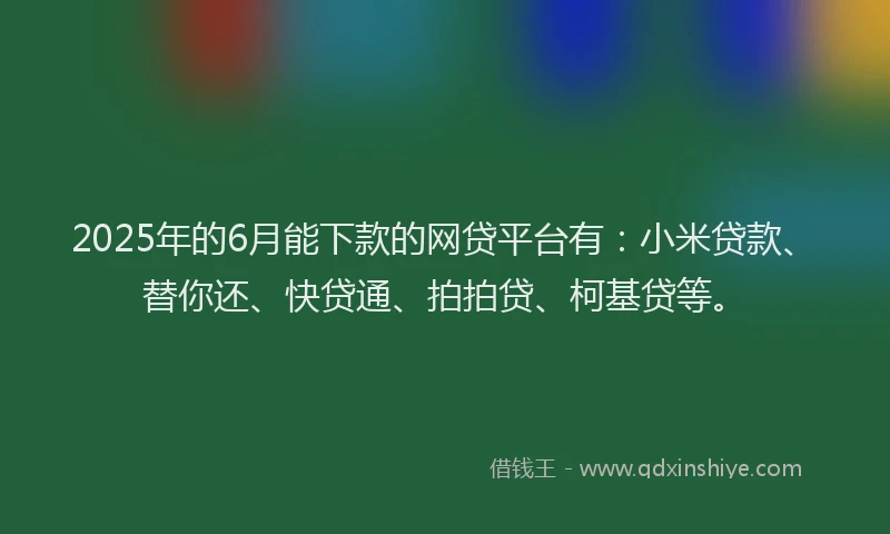 2025年的6月能下款的网贷平台有：小米贷款、替你还、快贷通、拍拍贷、柯基贷等。
