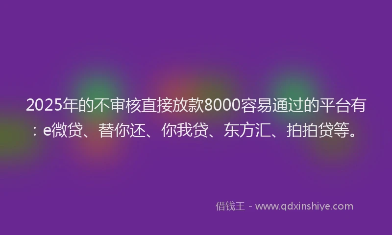 2025年的不审核直接放款8000容易通过的平台有：e微贷、替你还、你我贷、东方汇、拍拍贷等。