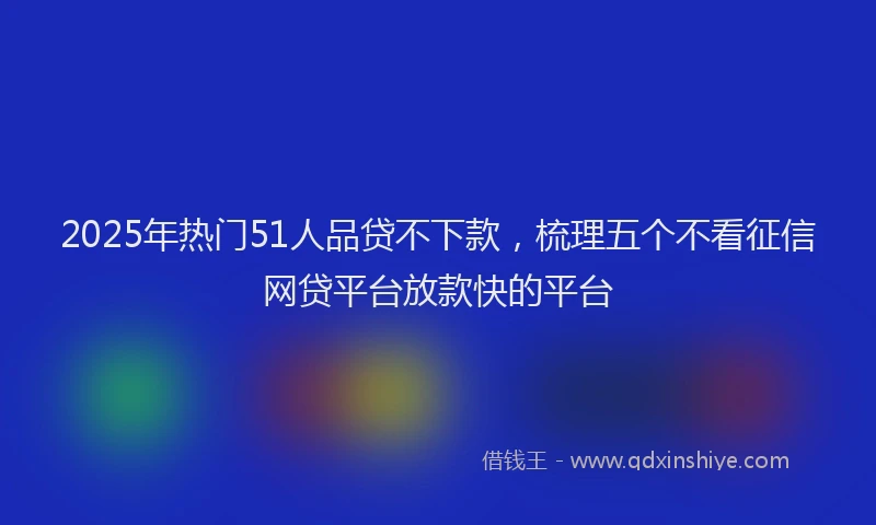 2025年热门51人品贷不下款，梳理五个不看征信网贷平台放款快的平台