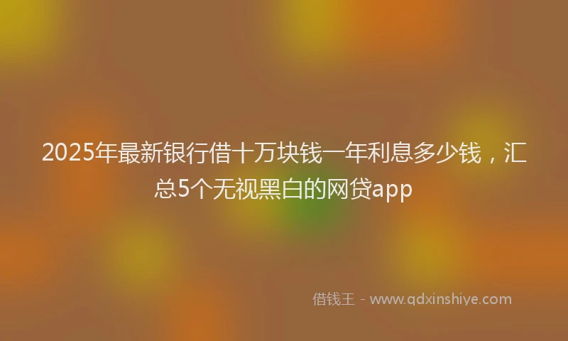 2025年最新银行借十万块钱一年利息多少钱，汇总5个无视黑白的网贷app