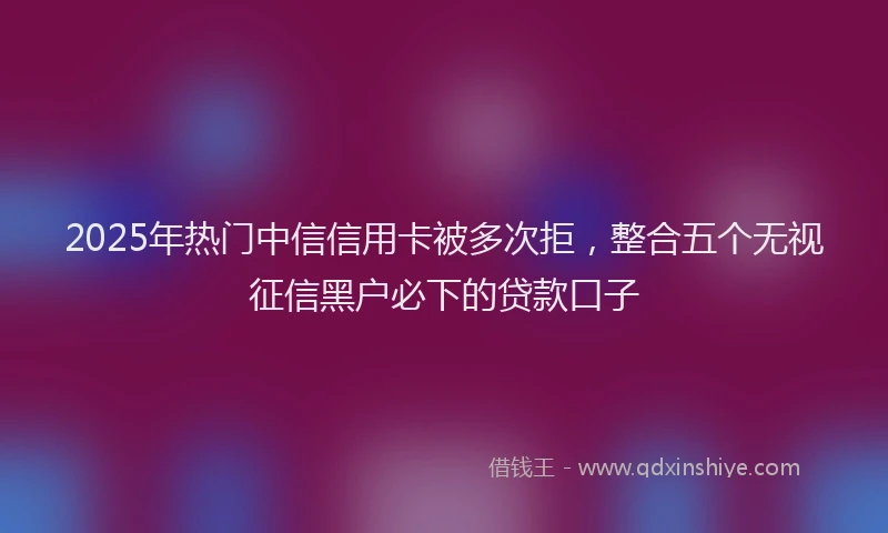 2025年热门中信信用卡被多次拒，整合五个无视征信黑户必下的贷款口子
