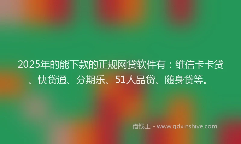 2025年的能下款的正规网贷软件有：维信卡卡贷、快贷通、分期乐、51人品贷、随身贷等。