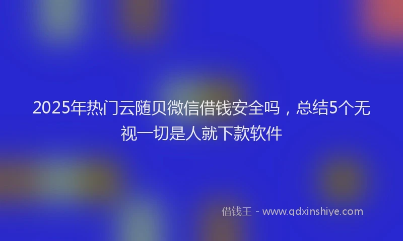 2025年热门云随贝微信借钱安全吗，总结5个无视一切是人就下款软件