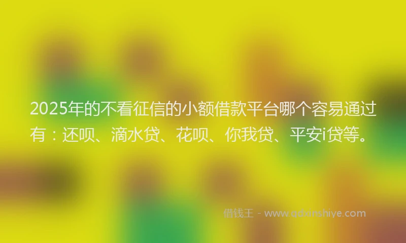 2025年的不看征信的小额借款平台哪个容易通过有：还呗、滴水贷、花呗、你我贷、平安i贷等。