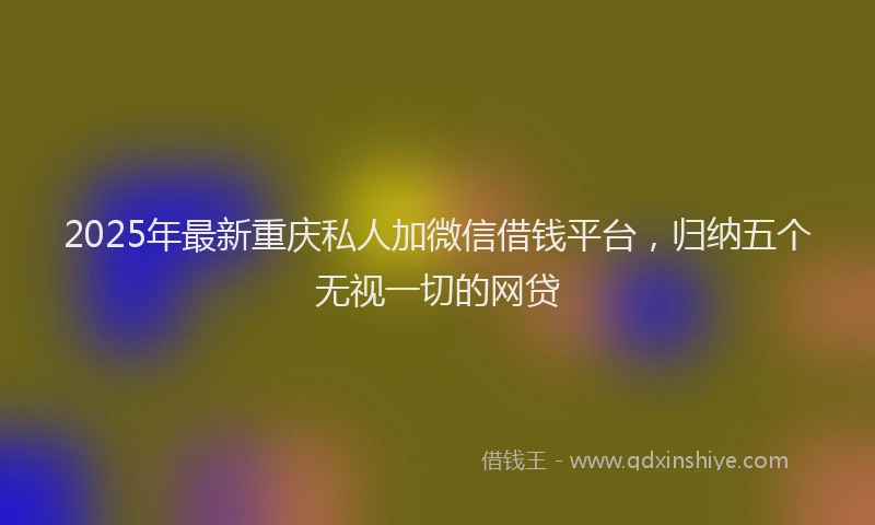 2025年最新重庆私人加微信借钱平台，归纳五个无视一切的网贷