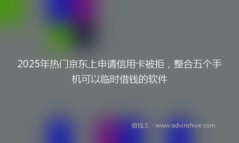 2025年热门京东上申请信用卡被拒，整合五个手机可以临时借钱的软件
