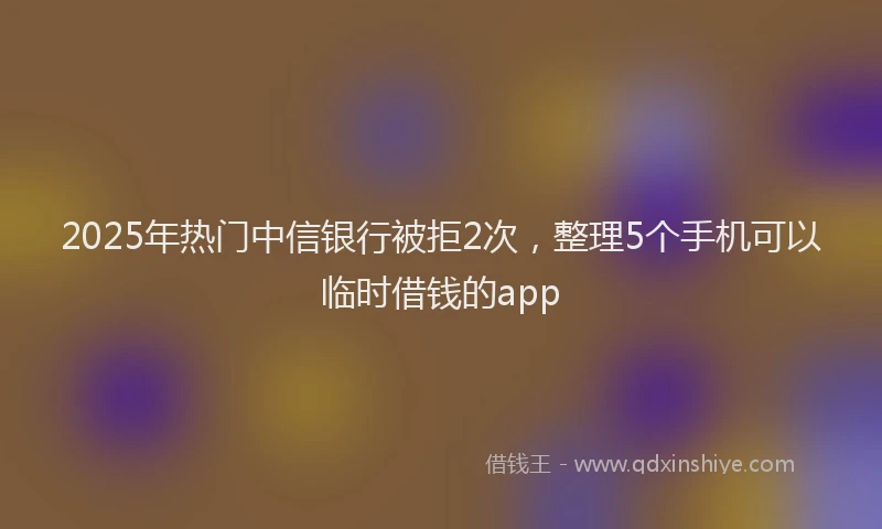 2025年热门中信银行被拒2次，整理5个手机可以临时借钱的app