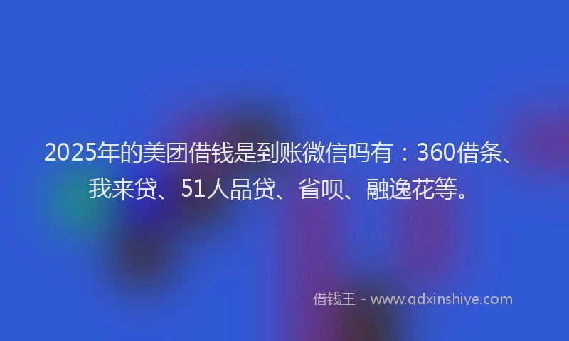 2025年的美团借钱是到账微信吗有：360借条、我来贷、51人品贷、省呗、融逸花等。