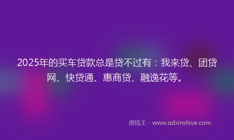 2025年的买车贷款总是贷不过有：我来贷、团贷网、快贷通、惠商贷、融逸花等。