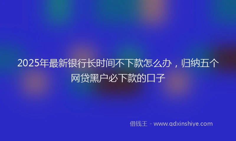 2025年最新银行长时间不下款怎么办，归纳五个网贷黑户必下款的口子