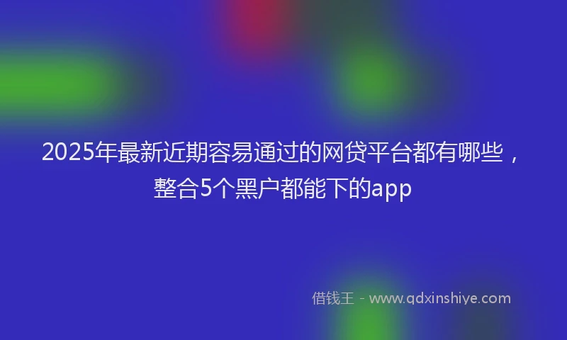 2025年最新近期容易通过的网贷平台都有哪些，整合5个黑户都能下的app