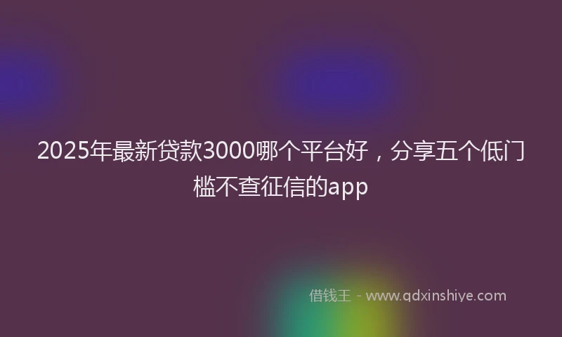 2025年最新贷款3000哪个平台好，分享五个低门槛不查征信的app