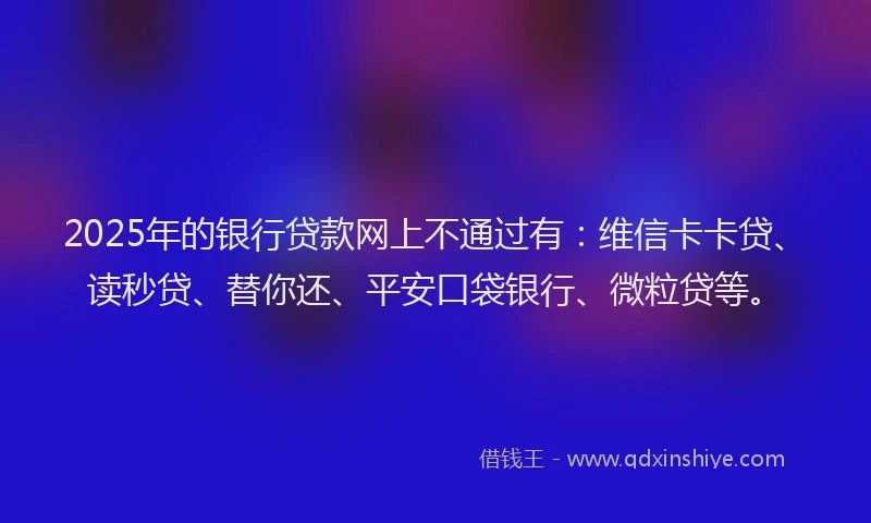 2025年的银行贷款网上不通过有：维信卡卡贷、读秒贷、替你还、平安口袋银行、微粒贷等。
