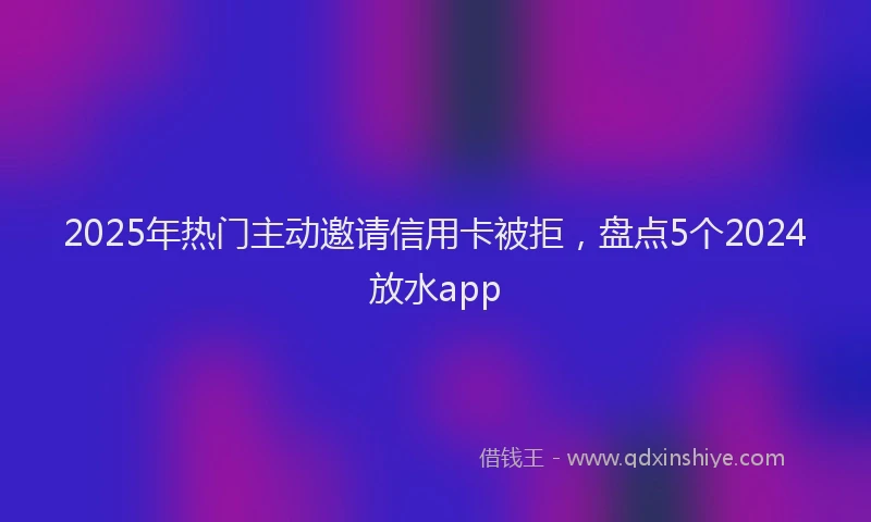 2025年热门主动邀请信用卡被拒，盘点5个2024放水app