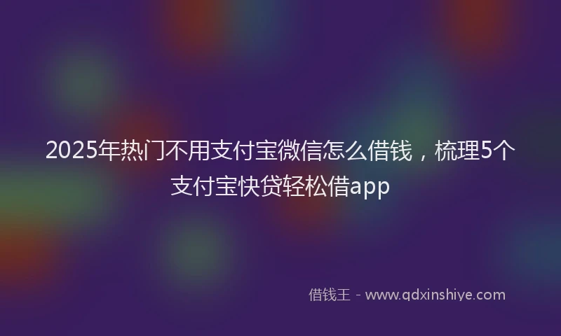 2025年热门不用支付宝微信怎么借钱，梳理5个支付宝快贷轻松借app