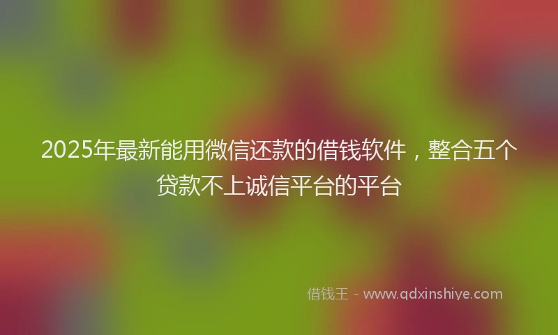 2025年最新能用微信还款的借钱软件，整合五个贷款不上诚信平台的平台
