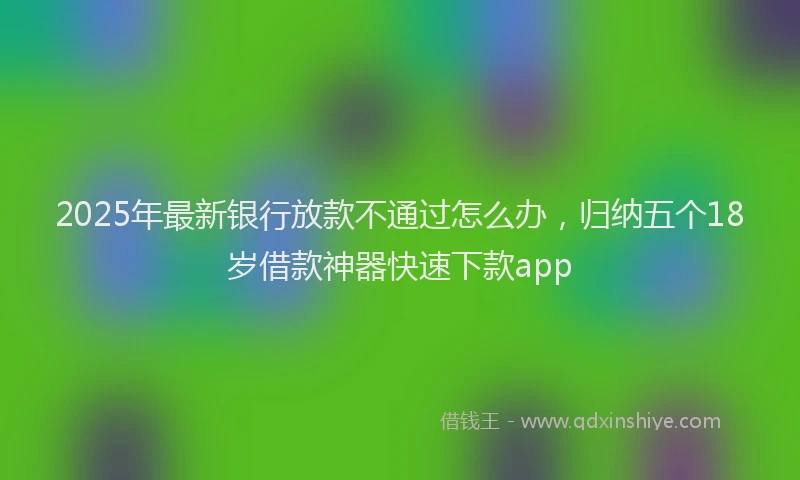 2025年最新银行放款不通过怎么办，归纳五个18岁借款神器快速下款app