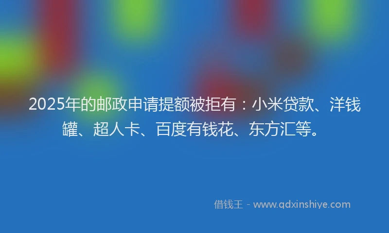 2025年的邮政申请提额被拒有：小米贷款、洋钱罐、超人卡、百度有钱花、东方汇等。
