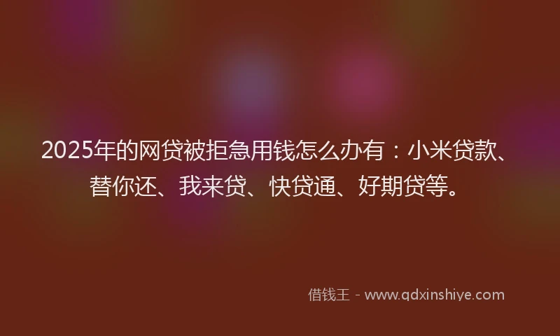 2025年的网贷被拒急用钱怎么办有：小米贷款、替你还、我来贷、快贷通、好期贷等。