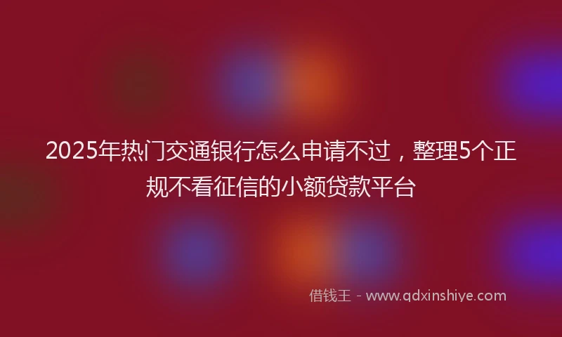 2025年热门交通银行怎么申请不过，整理5个正规不看征信的小额贷款平台