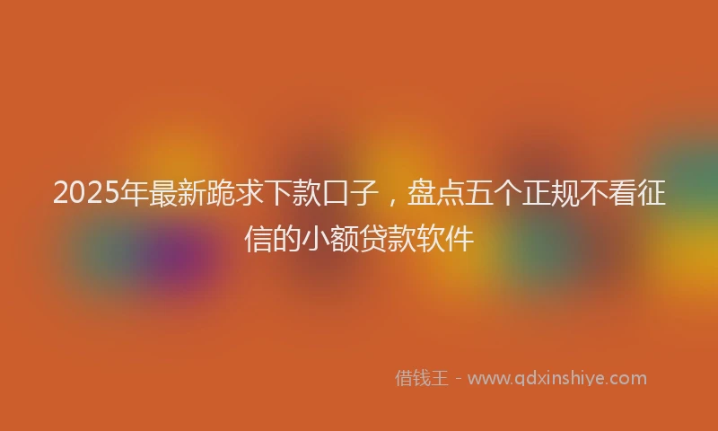 2025年最新跪求下款口子，盘点五个正规不看征信的小额贷款软件