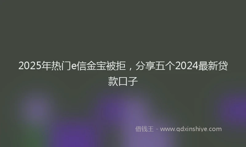 2025年热门e信金宝被拒，分享五个2024最新贷款口子