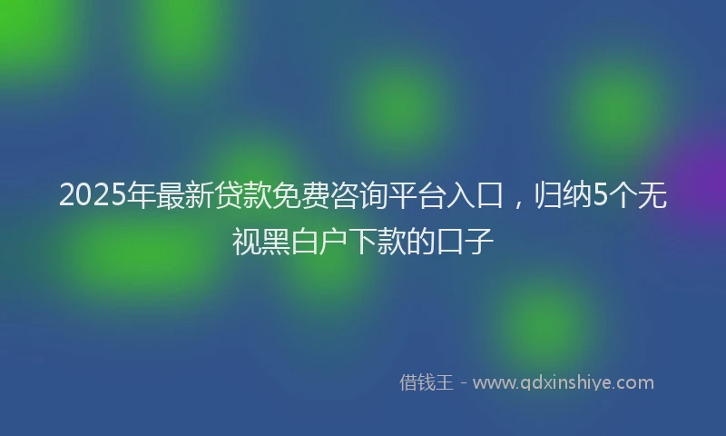 2025年最新贷款免费咨询平台入口，归纳5个无视黑白户下款的口子