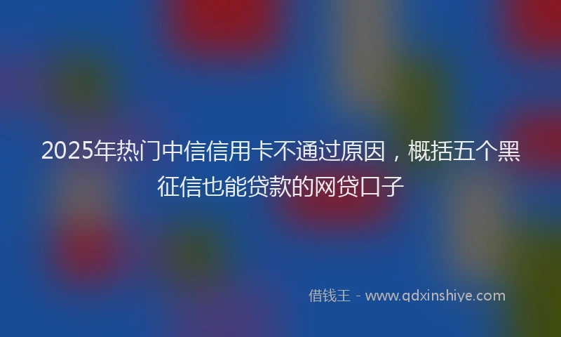 2025年热门中信信用卡不通过原因，概括五个黑征信也能贷款的网贷口子