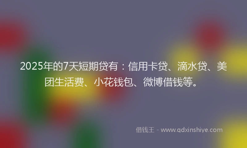 2025年的7天短期贷有：信用卡贷、滴水贷、美团生活费、小花钱包、微博借钱等。